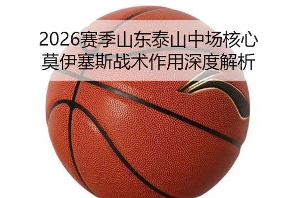 2026赛季山东泰山中场核心莫伊塞斯战术作用深度解析